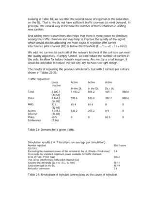 Looking at Table 18, we see that the second cause of rejection is the saturation
on the DL. That is, we do not have sufficient traffic channels to meet demand. In
principle, the easiest way to increase the number of traffic channels is adding
new carriers.

And adding more transmitters also helps that there is more power to distribute
among the traffic channels and may help to improve the quality of the signal,
which would also be attacking the main cause of rejection (the carrier
interference pilot channel (DL) is below the threshold (E c / I o <E c / I or min)).

We add two carriers to each cell of the network to check if this cell size can meet
the quality objectives. If amply fulfilled, we can reduce the number of carriers in
the cells, to allow for future network expansions. Are met by a small margin, it
would be advisable to reduce the cell size, not to have too tight design.

The results of repeating the previous simulations, but with 3 carriers per cell are
shown in Tables 23-25.

Traffic requested:
                     Users          Active         Active         Active
                     Inactive
                                    In the DL      in the DL      DL+ UL
Total                3.700,1        1.493,2        864.2          454.1            888.6
                     (43,56)
Voice                2.467,3        592.6          593.4          392.7            888.6
                     (54,02)
MMS                  131            65.4           65.6           0                0
                     (12,03)
Access               1.041,3        835.2          205.2          0.9              0
Internet             (14.86)
Video                60.5           0              0              60.5             0
Conference           (7.76)


Table 23: Demand for a given traffic.



Simulation results (14.7 iterations on average per simulation):
Number rejected                                                            756.7 users
(20.5%)
Exceeding the maximum power of the terminal in the UL (Pmob> Pmob max)     1.4
It exceeds the standard maximum power available for traffic channels
in DL (PTCH> PTCH max)                                                     106.2
The carrier-interference in the pilot channel (DL)
is below the threshold (Ec / Io <Ec / Io min)                              161.1
Saturation load on the DL                                                  487.9
Refusal of admission                                                       0.1

Table 24: Breakdown of rejected connections as the cause of rejection.
 