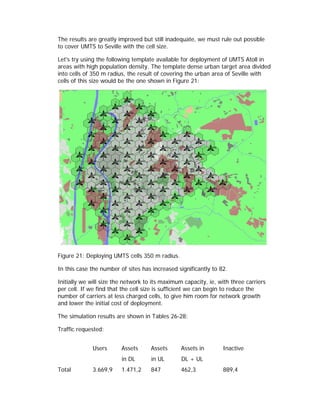 The results are greatly improved but still inadequate, we must rule out possible
to cover UMTS to Seville with the cell size.

Let's try using the following template available for deployment of UMTS Atoll in
areas with high population density. The template dense urban target area divided
into cells of 350 m radius, the result of covering the urban area of Seville with
cells of this size would be the one shown in Figure 21:




Figure 21: Deploying UMTS cells 350 m radius.

In this case the number of sites has increased significantly to 82.

Initially we will size the network to its maximum capacity, ie, with three carriers
per cell. If we find that the cell size is sufficient we can begin to reduce the
number of carriers at less charged cells, to give him room for network growth
and lower the initial cost of deployment.

The simulation results are shown in Tables 26-28:

Traffic requested:


             Users       Assets      Assets      Assets in        Inactive
                         in DL       in UL       DL + UL
Total        3.669,9     1.471,2     847         462,3            889,4
 