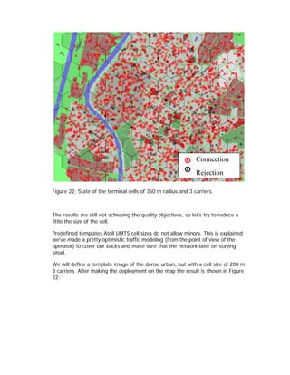 Connection
                                                                Rejection

Figure 22: State of the terminal cells of 350 m radius and 3 carriers.



The results are still not achieving the quality objectives, so let's try to reduce a
little the size of the cell.

Predefined templates Atoll UMTS cell sizes do not allow minors. This is explained
we've made a pretty optimistic traffic modeling (from the point of view of the
operator) to cover our backs and make sure that the network later on staying
small.

We will define a template image of the dense urban, but with a cell size of 200 m
3 carriers. After making the deployment on the map the result is shown in Figure
22:
 