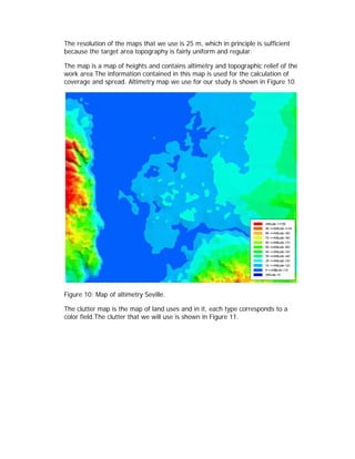 The resolution of the maps that we use is 25 m, which in principle is sufficient
because the target area topography is fairly uniform and regular.

The map is a map of heights and contains altimetry and topographic relief of the
work area.The information contained in this map is used for the calculation of
coverage and spread. Altimetry map we use for our study is shown in Figure 10.




Figure 10: Map of altimetry Seville.

The clutter map is the map of land uses and in it, each type corresponds to a
color field.The clutter that we will use is shown in Figure 11.
 