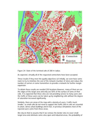 Connection
                                                               Rejection


Figure 24: State of the terminal cells of 200 m radius.

As expected, virtually all of the requested connections have been accepted.

These results if they meet the quality objectives set initially, we even have some
room to try to minimize the cost of the network (number of sites) and reduce the
number of carriers in some transmitters to provide a network for further margin
expansion.

To obtain these results are needed 250 locations.However, many of them are on
the edges of the target area and only use 50% of the surface of some of their
cells. It is expected that these sites are not providing service to many users and
the traffic of these users can be taken up by neighboring cells without the degree
of saturation increased significantly.

Similarly, there are areas of the map with a density of users / traffic much
smaller, so small cells do not need to support this traffic.200 m cells are essential
in urban, dense urban buildings and in fact, in previous simulations most of the
rejected users come from these areas.

We rely on that to assume that if we remove the border sites to cover small
target area and eliminate some sites open and industrial areas, the probability of
 