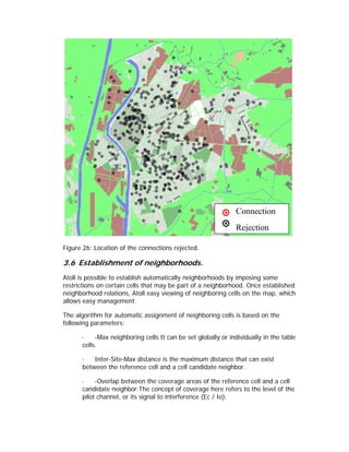 Connection
                                                              Rejection

Figure 26: Location of the connections rejected.

3.6 Establishment of neighborhoods.
Atoll is possible to establish automatically neighborhoods by imposing some
restrictions on certain cells that may be part of a neighborhood. Once established
neighborhood relations, Atoll easy viewing of neighboring cells on the map, which
allows easy management.

The algorithm for automatic assignment of neighboring cells is based on the
following parameters:

      ·    -Max neighboring cells.It can be set globally or individually in the table
      cells.

      ·   Inter-Site-Max distance is the maximum distance that can exist
      between the reference cell and a cell candidate neighbor.

      ·    -Overlap between the coverage areas of the reference cell and a cell
      candidate neighbor.The concept of coverage here refers to the level of the
      pilot channel, or its signal to interference (Ec / Io).
 