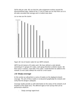 28.96 cells per code. We see that the code assignment revolves around the
aforementioned value, indeed of the 11 sets of codes we see that there are 6 in
all codes exceeded that average and 5 in which none does.

Let us now use the cluster:




Figure 28: Use of cluster codes for our UMTS network.

UMTS has 64 clusters of 8 codes each. We have defined a code domain
consisting of 11 groups of 5 codes, each group therefore a distinct cluster. We
then used 11 clusters, each with 3 free codes. Could therefore be added to the
network 33 new codes without the need for a new cluster

3.8 Study coverage
In this section we will perform a series of studies on the deployed network
coverage. The aim of these studies is to document graphically the network and
verify that the design is adequate.

Coverage studies provide us with information on the status of the network at all
locations of the target area. The different types of site surveys that can be
performed in Atoll are:

      ·    Study coverage signal level.
 