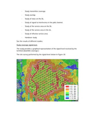 ·   Study transmitter coverage.

       ·   Study overlap.

       ·   Study of noise on the DL.

       ·   Study of signal to interference in the pilot channel.

       ·   Study of the service area on the DL.

       ·   Study of the service area in the UL.

       ·   Study of effective service area.

       ·   Handover study.

See the results of different studies:

Study coverage signal level.

The study provides a graphical representation of the signal level received by the
terminal (downlink coverage.)

The site survey performed by the signal level shown in Figure 30.
 