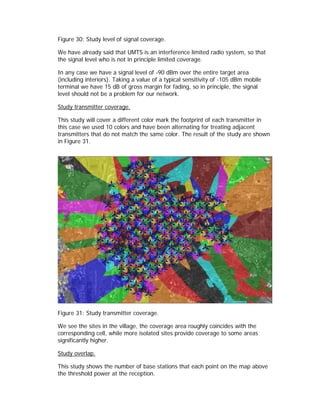 Figure 30: Study level of signal coverage.

We have already said that UMTS is an interference limited radio system, so that
the signal level who is not in principle limited coverage.

In any case we have a signal level of -90 dBm over the entire target area
(including interiors). Taking a value of a typical sensitivity of -105 dBm mobile
terminal we have 15 dB of gross margin for fading, so in principle, the signal
level should not be a problem for our network.

Study transmitter coverage.

This study will cover a different color mark the footprint of each transmitter in
this case we used 10 colors and have been alternating for treating adjacent
transmitters that do not match the same color. The result of the study are shown
in Figure 31.




Figure 31: Study transmitter coverage.

We see the sites in the village, the coverage area roughly coincides with the
corresponding cell, while more isolated sites provide coverage to some areas
significantly higher.

Study overlap.

This study shows the number of base stations that each point on the map above
the threshold power at the reception.
 