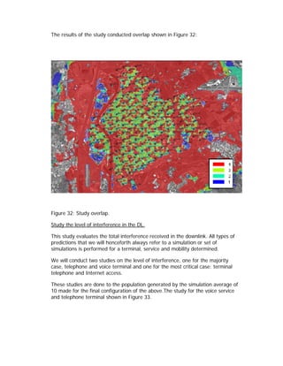 The results of the study conducted overlap shown in Figure 32:




Figure 32: Study overlap.

Study the level of interference in the DL.

This study evaluates the total interference received in the downlink. All types of
predictions that we will henceforth always refer to a simulation or set of
simulations is performed for a terminal, service and mobility determined.

We will conduct two studies on the level of interference, one for the majority
case, telephone and voice terminal and one for the most critical case: terminal
telephone and Internet access.

These studies are done to the population generated by the simulation average of
10 made for the final configuration of the above.The study for the voice service
and telephone terminal shown in Figure 33.
 