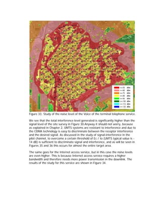 Figure 33: Study of the noise level of the Voice of the terminal telephone service.

We see that the total interference level generated is significantly higher than the
signal level of the site survey in Figure 30.Anyway it should not worry, because
as explained in Chapter 2, UMTS systems are resistant to interference and due to
the CDMA technology is easy to discriminate between the receptor interference
and the desired signal. As discussed in the study of signal-interference in the
pilot channel, to overcome a certain threshold of Ec / Io (UMTS typical value is -
14 dB) is sufficient to discriminate signal and interference, and as will be seen in
Figures 35 and 36 this occurs for almost the entire target area.

The same goes for the Internet access service, but in this case the noise levels
are even higher. This is because Internet access service requires a higher
bandwidth and therefore needs more power transmission in the downlink. The
results of the study for this service are shown in Figure 34.
 