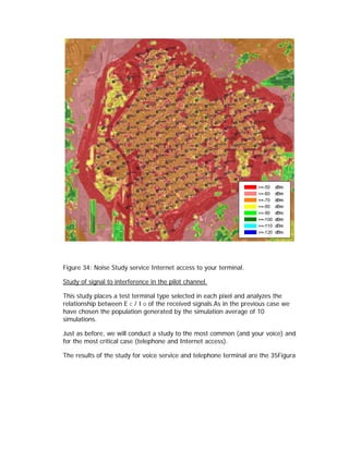 Figure 34: Noise Study service Internet access to your terminal.

Study of signal to interference in the pilot channel.

This study places a test terminal type selected in each pixel and analyzes the
relationship between E C / I O of the received signals.As in the previous case we
have chosen the population generated by the simulation average of 10
simulations.

Just as before, we will conduct a study to the most common (and your voice) and
for the most critical case (telephone and Internet access).

The results of the study for voice service and telephone terminal are the 35Figura
 