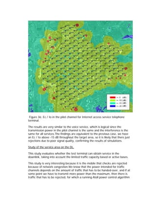 Figure 36: Ec / Io in the pilot channel for Internet access service telephone
terminal.

The results are very similar to the voice service, which is logical since the
transmission power in the pilot channel is the same and the interference is the
same for all services.The findings are equivalent to the previous case, we have
an Ec / Io above -15 dB throughout the target area, so it is likely that there just
rejections due to poor signal quality, confirming the results of simulations.

Study of the service area on the DL.

This study evaluates whether the test terminal can obtain service in the
downlink, taking into account the limited traffic capacity based or active bases.

This study is very interesting because it is the mobile that checks are rejected
because of network congestion.We know that the power intended for traffic
channels depends on the amount of traffic that has to be handed-over, and if at
some point we have to transmit more power than the maximum, then there is
traffic that has to be rejected, for which a running Atoll power control algorithm
 