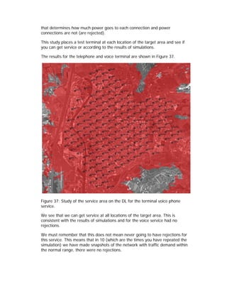 that determines how much power goes to each connection and power
connections are not (are rejected).

This study places a test terminal at each location of the target area and see if
you can get service or according to the results of simulations.

The results for the telephone and voice terminal are shown in Figure 37.




Figure 37: Study of the service area on the DL for the terminal voice phone
service.

We see that we can get service at all locations of the target area. This is
consistent with the results of simulations and for the voice service had no
rejections.

We must remember that this does not mean never going to have rejections for
this service. This means that in 10 (which are the times you have repeated the
simulation) we have made snapshots of the network with traffic demand within
the normal range, there were no rejections.
 