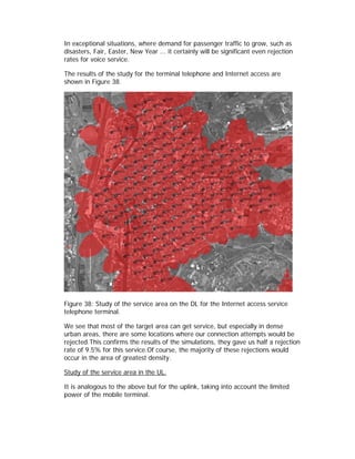 In exceptional situations, where demand for passenger traffic to grow, such as
disasters, Fair, Easter, New Year ... it certainly will be significant even rejection
rates for voice service.

The results of the study for the terminal telephone and Internet access are
shown in Figure 38.




Figure 38: Study of the service area on the DL for the Internet access service
telephone terminal.

We see that most of the target area can get service, but especially in dense
urban areas, there are some locations where our connection attempts would be
rejected.This confirms the results of the simulations, they gave us half a rejection
rate of 9.5% for this service.Of course, the majority of these rejections would
occur in the area of greatest density.

Study of the service area in the UL.

It is analogous to the above but for the uplink, taking into account the limited
power of the mobile terminal.
 
