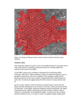 Figure 42: Study of effective service area to service Internet access to your
terminal

Handover study.

This prediction studies the active set of a test mobile located at each point on the
map, and renders it according to selected criteria.Let us briefly explain the
concept of the active set in UMTS.

In the UMTS system uses a handover mechanism for transferring called
continuity, SHO (Soft / Softer Handover).Thanks to universal frequency reuse is
possible to connect the call to the candidate to the handover station before
disconnecting it from the source station, keeping both links simultaneously for
some time. A call can be supported by the three sectors of a base station and /
or

by two or more stations. Each of the bases involved keeps in touch with the
phone until the attenuation to one of them is excessive, when you leave the link
on that basis. In the uplink, during the handover period continuously, the signal
transmitted by the mobile is detected by the base stations involved, make a
selection or combination of demodulated signals. In general, for base stations
located at different sites, it is easier to select the signal of higher quality (soft
 