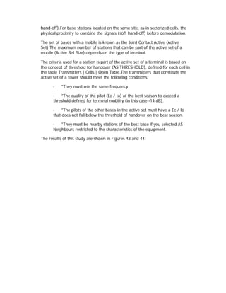 hand-off).For base stations located on the same site, as in sectorized cells, the
physical proximity to combine the signals (soft hand-off) before demodulation.

The set of bases with a mobile is known as the Joint Contact Active (Active
Set).The maximum number of stations that can be part of the active set of a
mobile (Active Set Size) depends on the type of terminal.

The criteria used for a station is part of the active set of a terminal is based on
the concept of threshold for handover (AS THRESHOLD), defined for each cell in
the table Transmitters | Cells | Open Table.The transmitters that constitute the
active set of a tower should meet the following conditions:

      ·    "They must use the same frequency

      ·   "The quality of the pilot (Ec / Io) of the best season to exceed a
      threshold defined for terminal mobility (in this case -14 dB).

      ·    "The pilots of the other bases in the active set must have a Ec / Io
      that does not fall below the threshold of handover on the best season.

      ·   "They must be nearby stations of the best base if you selected AS
      Neighbours restricted to the characteristics of the equipment.

The results of this study are shown in Figures 43 and 44:
 