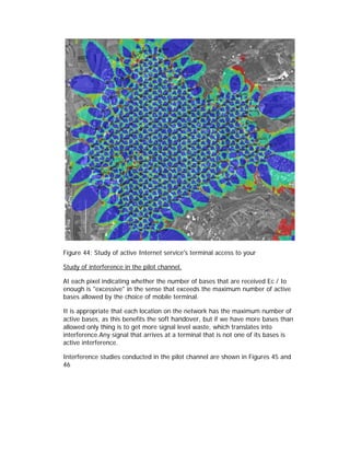 Figure 44: Study of active Internet service's terminal access to your

Study of interference in the pilot channel.

At each pixel indicating whether the number of bases that are received Ec / Io
enough is "excessive" in the sense that exceeds the maximum number of active
bases allowed by the choice of mobile terminal.

It is appropriate that each location on the network has the maximum number of
active bases, as this benefits the soft handover, but if we have more bases than
allowed only thing is to get more signal level waste, which translates into
interference.Any signal that arrives at a terminal that is not one of its bases is
active interference.

Interference studies conducted in the pilot channel are shown in Figures 45 and
46
 