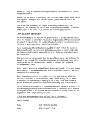 Figure 46: Study of interference in the pilot channel for Internet access service
telephone terminal.

In this case the number of interfering base stations is much higher, which results
in a rejection rate higher than for voice service (which we have seen in the
simulations).

This is because Internet access service is not configured to support soft
handover, and therefore any base station exceeds the threshold Ec / Io instead
of being part of the active set, it becomes an interfering base station.

3.9 Network evolution.
As mentioned above, the network has been designed to meet quality objectives
when the forecast of subscribers has reached its peak (20% of the inhabitants of
the city).It is expected that the number of subscribers later years to reach those
numbers, or you may not even reach these amounts.

Have also discussed the difficulties involved for a CDMA system the handover
between different frequencies, and that requires working in compressed mode,
so they agree to limit as far as possible the areas that must be produced using
various carriers.

Not seem necessary or desirable then the use of three carriers per cell since the
launch of the network. The logical thing is to make an initial deployment with a
single carrier per cell into expanding capacity to measure the number of
subscribers need them.

In this section we make a study of how it degrades the quality of network service
as the number of subscribers increases and substantial improvements are made
as extensions of the building.

Atoll can easily simulate such scenarios due to the scaling factor. When the
simulation is allowed to use a parameter called Global Scaling Factor, which
scales the traffic demand by multiplying by the scaling factor.A factor of 0.4
means that the simulations were performed considering 40% of actual traffic.

Let us assume that the number of subscribers increases linearly at a rate of 10%
maximum per year to reach the maximum number of subscribers to 10 years of
the implementation of the network. As mentioned above, initially carried out the
deployment with a single carrier per sector.

1 year after deployment (1 carrier per cell, 10% of subscribers):

Online Services

Total                        345.7 (99.4%) (16.03)
Voice                        234.4 (100%) (17.01)
 