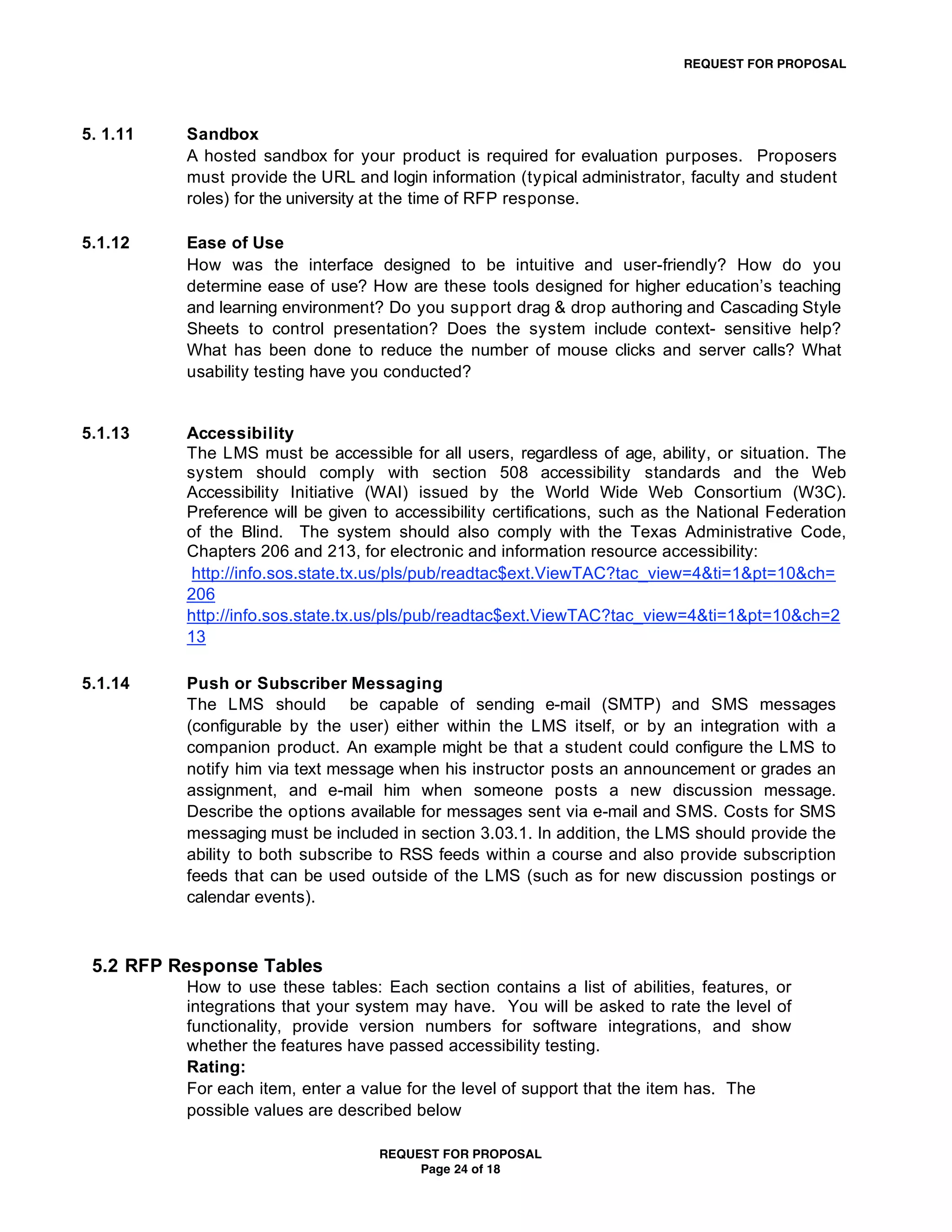 REQUEST FOR PROPOSAL




5. 1.11   Sandbox
          A hosted sandbox for your product is required for evaluation purposes. Proposers
          must provide the URL and login information (typical administrator, faculty and student
          roles) for the university at the time of RFP response.

5.1.12    Ease of Use
          How was the interface designed to be intuitive and user-friendly? How do you
          determine ease of use? How are these tools designed for higher education’s teaching
          and learning environment? Do you support drag & drop authoring and Cascading Style
          Sheets to control presentation? Does the system include context- sensitive help?
          What has been done to reduce the number of mouse clicks and server calls? What
          usability testing have you conducted?


5.1.13    Accessibility
          The LMS must be accessible for all users, regardless of age, ability, or situation. The
          system should comply with section 508 accessibility standards and the Web
          Accessibility Initiative (WAI) issued by the World Wide Web Consortium (W3C).
          Preference will be given to accessibility certifications, such as the National Federation
          of the Blind. The system should also comply with the Texas Administrative Code,
          Chapters 206 and 213, for electronic and information resource accessibility:
           http://info.sos.state.tx.us/pls/pub/readtac$ext.ViewTAC?tac_view=4&ti=1&pt=10&ch=
          206
          http://info.sos.state.tx.us/pls/pub/readtac$ext.ViewTAC?tac_view=4&ti=1&pt=10&ch=2
          13

5.1.14    Push or Subscriber Messaging
          The LMS should be capable of sending e-mail (SMTP) and SMS messages
          (configurable by the user) either within the LMS itself, or by an integration with a
          companion product. An example might be that a student could configure the LMS to
          notify him via text message when his instructor posts an announcement or grades an
          assignment, and e-mail him when someone posts a new discussion message.
          Describe the options available for messages sent via e-mail and SMS. Costs for SMS
          messaging must be included in section 3.03.1. In addition, the LMS should provide the
          ability to both subscribe to RSS feeds within a course and also provide subscription
          feeds that can be used outside of the LMS (such as for new discussion postings or
          calendar events).



 5.2 RFP Response Tables
          How to use these tables: Each section contains a list of abilities, features, or
          integrations that your system may have. You will be asked to rate the level of
          functionality, provide version numbers for software integrations, and show
          whether the features have passed accessibility testing.
          Rating:
          For each item, enter a value for the level of support that the item has. The
          possible values are described below

                                   REQUEST FOR PROPOSAL
                                        Page 24 of 18
 