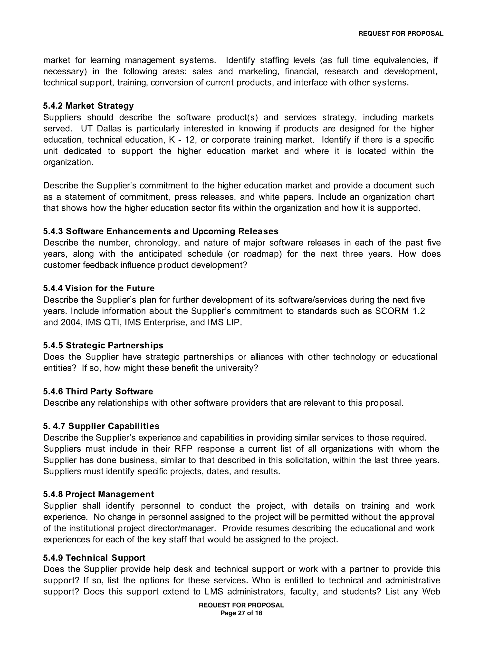 REQUEST FOR PROPOSAL



market for learning management systems. Identify staffing levels (as full time equivalencies, if
necessary) in the following areas: sales and marketing, financial, research and development,
technical support, training, conversion of current products, and interface with other systems.

5.4.2 Market Strategy
Suppliers should describe the software product(s) and services strategy, including markets
served. UT Dallas is particularly interested in knowing if products are designed for the higher
education, technical education, K - 12, or corporate training market. Identify if there is a specific
unit dedicated to support the higher education market and where it is located within the
organization.

Describe the Supplier’s commitment to the higher education market and provide a document such
as a statement of commitment, press releases, and white papers. Include an organization chart
that shows how the higher education sector fits within the organization and how it is supported.

5.4.3 Software Enhancements and Upcoming Releases
Describe the number, chronology, and nature of major software releases in each of the past five
years, along with the anticipated schedule (or roadmap) for the next three years. How does
customer feedback influence product development?

5.4.4 Vision for the Future
Describe the Supplier’s plan for further development of its software/services during the next five
years. Include information about the Supplier’s commitment to standards such as SCORM 1.2
and 2004, IMS QTI, I MS Enterprise, and IMS LIP.

5.4.5 Strategic Partnerships
Does the Supplier have strategic partnerships or alliances with other technology or educational
entities? If so, how might these benefit the university?

5.4.6 Third Party Software
Describe any relationships with other software providers that are relevant to this proposal.

5. 4.7 Supplier Capabilities
Describe the Supplier’s experience and capabilities in providing similar services to those required.
Suppliers must include in their RFP response a current list of all organizations with whom the
Supplier has done business, similar to that described in this solicitation, within the last three years.
Suppliers must identify specific projects, dates, and results.

5.4.8 Project Management
Supplier shall identify personnel to conduct the project, with details on training and work
experience. No change in personnel assigned to the project will be permitted without the approval
of the institutional project director/manager. Provide resumes describing the educational and work
experiences for each of the key staff that would be assigned to the project.

5.4.9 Technical Support
Does the Supplier provide help desk and technical support or work with a partner to provide this
support? If so, list the options for these services. Who is entitled to technical and administrative
support? Does this support extend to LMS administrators, faculty, and students? List any Web
                                        REQUEST FOR PROPOSAL
                                             Page 27 of 18
 