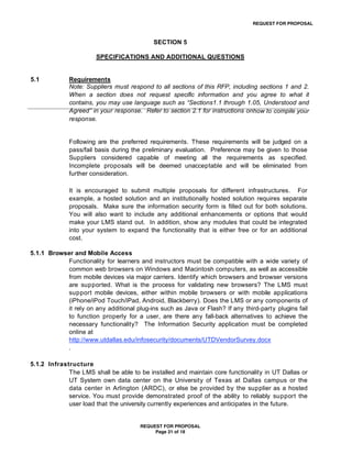REQUEST FOR PROPOSAL



                                            SECTION 5

                       SPECIFICATIONS AND ADDITIONAL QUESTIONS


5.1           Requirements
              Note: Suppliers must respond to all sections of this RFP, including sections 1 and 2.
              When a section does not request specific information and you agree to what it
              contains, you may use language such as “Sections1.1 through 1.05, Understood and
              Agreed” in your response. Refer to section 2.1 for instructions onhow to compile your
              response.


              Following are the preferred requirements. These requirements will be judged on a
              pass/fail basis during the preliminary evaluation. Preference may be given to those
              Suppliers considered capable of meeting all the requirements as specified.
              Incomplete proposals will be deemed unacceptable and will be eliminated from
              further consideration.

              It is encouraged to submit multiple proposals for different infrastructures. For
              example, a hosted solution and an institutionally hosted solution requires separate
              proposals. Make sure the information security form is filled out for both solutions.
              You will also want to include any additional enhancements or options that would
              make your LMS stand out. In addition, show any modules that could be integrated
              into your system to expand the functionality that is either free or for an additional
              cost.

5.1.1 Browser and Mobile Access
           Functionality for learners and instructors must be compatible with a wide variety of
           common web browsers on Windows and Macintosh computers, as well as accessible
           from mobile devices via major carriers. Identify which browsers and browser versions
           are supported. What is the process for validating new browsers? The LMS must
           support mobile devices, either within mobile browsers or with mobile applications
           (iPhone/iPod Touch/iPad, Android, Blackberry). Does the LMS or any components of
           it rely on any additional plug-ins such as Java or Flash? If any third-party plugins fail
           to function properly for a user, are there any fall-back alternatives to achieve the
           necessary functionality? The Information Security application must be completed
           online at
           http://www.utdallas.edu/infosecurity/documents/UTDVendorSurvey.docx
           .

5.1.2 Infrastructure
             The LMS shall be able to be installed and maintain core functionality in UT Dallas or
             UT System own data center on the University of Texas at Dallas campus or the
             data center in Arlington (ARDC), or else be provided by the supplier as a hosted
             service. You must provide demonstrated proof of the ability to reliably support the
             user load that the university currently experiences and anticipates in the future.


                                       REQUEST FOR PROPOSAL
                                            Page 21 of 18
 