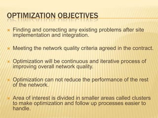 OPTIMIZATION OBJECTIVES
   Finding and correcting any existing problems after site
    implementation and integration.

   Meeting the network quality criteria agreed in the contract.

   Optimization will be continuous and iterative process of
    improving overall network quality.

   Optimization can not reduce the performance of the rest
    of the network.

   Area of interest is divided in smaller areas called clusters
    to make optimization and follow up processes easier to
    handle.
 