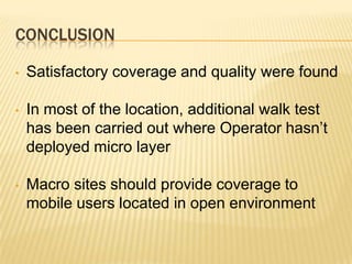CONCLUSION

•   Satisfactory coverage and quality were found

•   In most of the location, additional walk test
    has been carried out where Operator hasn’t
    deployed micro layer

•   Macro sites should provide coverage to
    mobile users located in open environment
 
