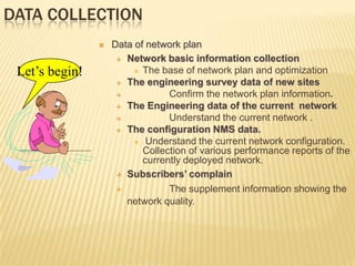 DATA COLLECTION
                   Data of network plan
                      Network basic information collection

 Let’s begin!             The base of network plan and optimization

                      The engineering survey data of new sites

                                Confirm the network plan information.
                      The Engineering data of the current network

                                Understand the current network .
                      The configuration NMS data.

                          Understand the current network configuration.
                           Collection of various performance reports of the
                           currently deployed network.
                      Subscribers’ complain

                                The supplement information showing the
                       network quality.
 