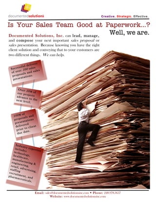 C reativ e. Strate gic. Eff ectiv e.


Is Your Sales Team Good at Paperwork...?
Documented Solution s, Inc. can lead, man age,
                                               Well, we are.
and compose your next important sales proposal or
sales presentation. Because knowing you have the right
client solution and conveying that to your customers are
two different things. We can help.

                     ry
              delive
         ssful sal es
  Succe r 500
         e            les
  of ov als and sa
           s
   propo t atio ns.
           n
   pr e se


        Over 5
               0% of
        our pro
                je
       advanc ct s
              e
       next le to the
              vel.



             of
     100% sa ls and
     propo t atio ns
             n
      pr e se e d
               r
      delive o client
               t
       pr ior t e.
                 a
       due d


       Indu
              st
      incl u ry expert
              d              ise
     techn es
              o
     healt logy,
            hcare
    manu            ,
            f
   engin acturing &
           e
  r eta il e rin g,
          , adv
 staffi          erti si
         ng              ng,
r ecr u
        itmen
ph arm           t,
         aceut an d
                 icals.



                          Email: sales@documentedsolutionsinc.com  Pho ne: 248.978.3657
                                     Website: www.documentedsolutionsinc.com
 