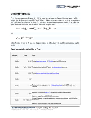 Unit conversions
Zero dBm equals one milliwatt. A 3 dB increase represents roughly doubling the power, which
means that 3 dBm equals roughly 2 mW. For a 3 dB decrease, the power is reduced by about one
half, making −3 dBm equal to about 0.5 milliwatt. To express an arbitrary power P as xdBm, or
go in the other direction, the following equations may be used:

                                          or,

and




whereP is the power in W and x is the power ratio in dBm. Below is a table summarizing useful
cases:

Table summarizing usefuldBm to Power:


  dBm level         Power            Notes



      80 dBm                100 kW Typical transmission power of FM radio station with 50 km range



      60 dBm       1 kW = 1000 W Typical combined radiated RF power of microwave oven elements



      50 dBm                 100 W Typical thermal radiation emitted by a human body



      40 dBm                  10 W



                                     Typical maximum output power for a Citizens' band radio station (27 MHz) in many
      36 dBm                   4W
                                     countries



                                     Maximum output from a UMTS/3G mobile phone (Power class 1 mobiles)
      33 dBm                   2W

                                     Maximum output from a GSM850/900 mobile phone
                                 Typical RF leakage from a microwave oven - Maximum output power for DCS 1800 MHz
      30 dBm       1 W = 1000 mW mobile phone

                                     Maximum output from a GSM1800/1900 mobile phone


E-SPACE TECHNOLOGIES CORPORATION "Fueling The Next Stage of IT Innovation"
Tel: (+66) 089 8821501 Fax: (+66) 027162952 | www.e-spacecorp.net
 