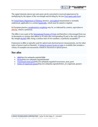 The signal intensity (power per unit area) can be converted to received signal power by
multiplying by the square of the wavelength and dividing by 4π (see Free-space path loss).

In United States Department of Defense practice, unweighted measurement is normally
understood, applicable to a certain bandwidth, which must be stated or implied.

In European practice, psophometric weighting may be, as indicated by context, equivalent to
dBm0p, which is preferred.

The dBm is not a part of the International System of Units and therefore is discouraged from use
in documents or systems that adhere to SI units (the corresponding SI unit is the watt). However
the straight decibel (dB), being a unitless ratio of two numbers, is perfectly acceptable.[2]

Expression in dBm is typically used for optical and electrical power measurements, not for other
types of power (such as thermal). A listing by power levels in watts is available that includes a
variety of examples not necessarily related to electrical or optical power.

See also
        dBWhttp://en.wikipedia.org/wiki/DBW
        Decibelhttp://en.wikipedia.org/wiki/Decibel
        Transmission level pointhttp://en.wikipedia.org/wiki/Transmission_level_point
        Orders of magnitude (power)http://en.wikipedia.org/wiki/Orders_of_magnitude_(power)




E-SPACE TECHNOLOGIES CORPORATION "Fueling The Next Stage of IT Innovation"
Tel: (+66) 089 8821501 Fax: (+66) 027162952 | www.e-spacecorp.net
 