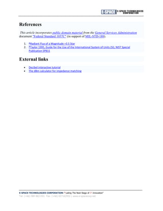 References
 This article incorporates public domain material from the General Services Administration
document "Federal Standard 1037C" (in support of MIL-STD-188).

    1. ^Radiant Flux of a Magnitude +3.5 Star
    2. ^Taylor 1995, Guide for the Use of the International System of Units (SI), NIST Special
       Publication SP811


External links
        Decibel interactive tutorial
        The dBm calculator for impedance matching




E-SPACE TECHNOLOGIES CORPORATION "Fueling The Next Stage of IT Innovation"
Tel: (+66) 089 8821501 Fax: (+66) 027162952 | www.e-spacecorp.net
 