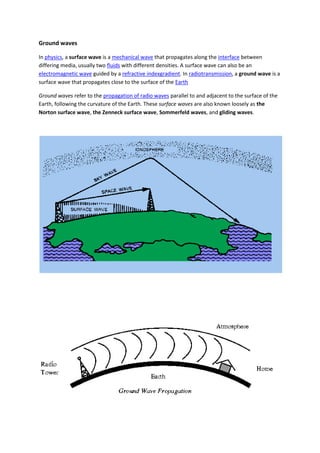 Ground waves
In physics, a surface wave is a mechanical wave that propagates along the interface between
differing media, usually two fluids with different densities. A surface wave can also be an
electromagnetic wave guided by a refractive indexgradient. In radiotransmission, a ground wave is a
surface wave that propagates close to the surface of the Earth
Ground waves refer to the propagation of radio waves parallel to and adjacent to the surface of the
Earth, following the curvature of the Earth. These surface waves are also known loosely as the
Norton surface wave, the Zenneck surface wave, Sommerfeld waves, and gliding waves.
 