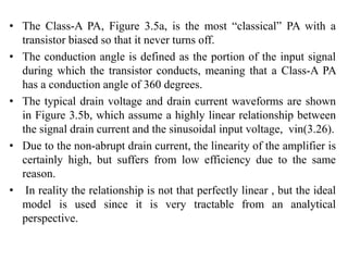 • The Class-A PA, Figure 3.5a, is the most “classical” PA with a
transistor biased so that it never turns off.
• The conduction angle is defined as the portion of the input signal
during which the transistor conducts, meaning that a Class-A PA
has a conduction angle of 360 degrees.
• The typical drain voltage and drain current waveforms are shown
in Figure 3.5b, which assume a highly linear relationship between
the signal drain current and the sinusoidal input voltage, vin(3.26).
• Due to the non-abrupt drain current, the linearity of the amplifier is
certainly high, but suffers from low efficiency due to the same
reason.
• In reality the relationship is not that perfectly linear , but the ideal
model is used since it is very tractable from an analytical
perspective.
 