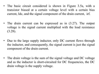 • The basic circuit considered is shown in Figure 3.5a, with a
transistor biased at a certain voltage level with a certain bias
current, Idc, and the signal component of the drain current, irf.
• The drain current can be expressed as in (3.27). The output
voltage is the signal current multiplied with the load resistance
(3.28).
• Due to the large supply inductor, only DC current flows through
the inductor, and consequently, the signal current is just the signal
component of the drain current.
• The drain voltage is the sum of the signal voltage and DC voltage
and as the inductor is short-circuited for DC frequencies, the DC
drain voltage is the supply voltage.
 