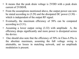 • It means that the peak drain voltage is 2VDD with a peak drain
current of 2VDD/R.
• From the assumptions mentioned above, the output power can now
be stated according to (3.29) and the dissipated DC power (3.30) –
which is independent of the output RF signal.
• Eventually, the maximum efficiency of 50% can be computed
according to (3.31).
• Assuming a lower output swing (3.32) with amplitude A, the
efficiency drops significantly and more power is dissipated across
the device.
• One should also note that the efficiency of 50% in Class-A PAs is
the absolute maximum, assuming the full voltage swing is
attainable, no losses in matching network, and no amplitude
modulation is present.
 