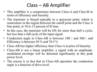 Class – AB Amplifier
• This amplifier is a compromise between Class-A and Class-B in
terms of efficiency and linearity.
• The transistor is biased typically to a quiescent point, which is
somewhere in the region between the cutoff point and the Class A
bias point, at 10 to 15 percent of ICmax.
• In this case, the transistor will be ON for more than half a cycle,
but less than a full cycle of the input signal.
• Conduction angle in Class-AB is between 180 and 360 and
Efficiency is between 50 % and 78.5 %
• Class-AB has higher efficiency than Class-A at price of linearity.
• Class-AB is not a linear amplifier; a signal with an amplitude-
modulated envelope will be distorted significantly at this peak
power level.
• The reason is in fact that in Class-AB operation the conduction
angle is a function of drive level.
 