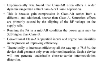 • Experimentally was found that Class-AB often offers a wider
dynamic range than either Class-A or Class-B operation.
• This is because gain compression in Class-AB comes from a
different, and additional, source than Class-A. Saturation effects
are primarily caused by the clipping of the RF voltage on the
supply rails.
• Running the PA in a mid-AB condition the power gain may be
3dB higher than Class-B.
• Conventional Class-AB operation incurs odd degree nonlinearities
in the process of improving efficiency.
• Theoretically to increases efficiency all the way up to 78.5 %, the
device shall generate only even order nonlinearities. Such a device
will not generate undesirable close-to-carrier intermodulation
distortion.
 
