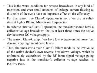 • This is the worst condition for reverse breakdown in any kind of
transistor, and even small amounts of leakage current flowing at
this point of the cycle have an important effect on the efficiency.
• For this reason true Class-C operation is not often use in solid-
state at higher RF and Microwave frequencies.
• In order to survive Class-C operation, the transistor should have a
collector voltage breakdown that is at least three times the active
device’s own DC voltage supply.
• The reason: Class-C amplifiers have low average output power but
demand very high input drive levels.
• Thus, the transistor’s main Class-C failure mode is the low value
of the active device’s own reverse breakdown voltage, which is
unfortunately exacerbated by the RF input signal voltage going
negative just as the transistor’s collector voltage reaches its
positive peak.
 