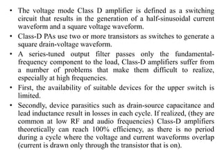 • The voltage mode Class D amplifier is defined as a switching
circuit that results in the generation of a half-sinusoidal current
waveform and a square voltage waveform.
• Class-D PAs use two or more transistors as switches to generate a
square drain-voltage waveform.
• A series-tuned output filter passes only the fundamental-
frequency component to the load, Class-D amplifiers suffer from
a number of problems that make them difficult to realize,
especially at high frequencies.
• First, the availability of suitable devices for the upper switch is
limited.
• Secondly, device parasitics such as drain-source capacitance and
lead inductance result in losses in each cycle. If realized, (they are
common at low RF and audio frequencies) Class-D amplifiers
theoretically can reach 100% efficiency, as there is no period
during a cycle where the voltage and current waveforms overlap
(current is drawn only through the transistor that is on).
 