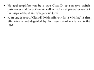 • No real amplifier can be a true Class-D, as non-zero switch
resistances and capacitive as well as inductive parasitics restrict
the shape of the drain voltage waveform.
• A unique aspect of Class-D (with infinitely fast switching) is that
efficiency is not degraded by the presence of reactance in the
load.
 