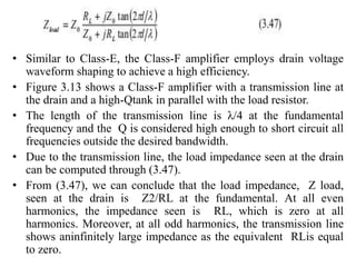 • Similar to Class-E, the Class-F amplifier employs drain voltage
waveform shaping to achieve a high efficiency.
• Figure 3.13 shows a Class-F amplifier with a transmission line at
the drain and a high-Qtank in parallel with the load resistor.
• The length of the transmission line is λ/4 at the fundamental
frequency and the Q is considered high enough to short circuit all
frequencies outside the desired bandwidth.
• Due to the transmission line, the load impedance seen at the drain
can be computed through (3.47).
• From (3.47), we can conclude that the load impedance, Z load,
seen at the drain is Z2/RL at the fundamental. At all even
harmonics, the impedance seen is RL, which is zero at all
harmonics. Moreover, at all odd harmonics, the transmission line
shows aninfinitely large impedance as the equivalent RLis equal
to zero.
 
