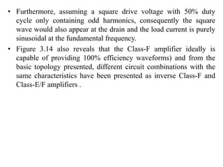 • Furthermore, assuming a square drive voltage with 50% duty
cycle only containing odd harmonics, consequently the square
wave would also appear at the drain and the load current is purely
sinusoidal at the fundamental frequency.
• Figure 3.14 also reveals that the Class-F amplifier ideally is
capable of providing 100% efficiency waveforms) and from the
basic topology presented, different circuit combinations with the
same characteristics have been presented as inverse Class-F and
Class-E/F amplifiers .
 