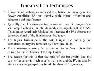 Linearization Techniques
• Linearization techniques are used to enhance the linearity of the
Power Amplifier (PA) and thereby avoid inband distortion and
adjacent band interference.
• Typically, the linearization techniques are used in conjunction
with amplification of amplitude modulated signal, such as QAM
(Quadrature Amplitude Modulation), because the PAs distorts the
envelope signal of the fundamental frequency.
• The higher harmonics of the output signal are normally not
considered as they are removed by a low-pass filter.
• Many wireless systems have non or insignificant distortion
caused by phase changes of the input signal.
• The reason for this is that the ratio of the bandwidth and the
carrier frequency is much smaller than one, and the PA practically
gives a constant group delay for all the channel frequencies.
 