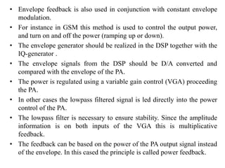 • Envelope feedback is also used in conjunction with constant envelope
modulation.
• For instance in GSM this method is used to control the output power,
and turn on and off the power (ramping up or down).
• The envelope generator should be realized in the DSP together with the
IQ-generator .
• The envelope signals from the DSP should be D/A converted and
compared with the envelope of the PA.
• The power is regulated using a variable gain control (VGA) proceeding
the PA.
• In other cases the lowpass filtered signal is led directly into the power
control of the PA.
• The lowpass filter is necessary to ensure stability. Since the amplitude
information is on both inputs of the VGA this is multiplicative
feedback.
• The feedback can be based on the power of the PA output signal instead
of the envelope. In this cased the principle is called power feedback.
 
