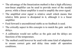 • The advantage of the linearization method is that a high efficiency
non-linear amplifier can be used to provide most of the needed
power, while a linear amplifier is used to amplify the error signal.
• The amplified error signal is relative small which means that
relative little power is dissipated in it, although it is a linear
amplifier.
• Feed forward is unconditional stable as no feedback is used.
• The critically aspect in this concepts is to match the gain and the
delays.
• A calibration would not suffice as the gain and the delays are
functions of the temperature.
• The method could however be used with some kind of adaptation
to ensure correct gain and delay time under all operation
conditions.
 