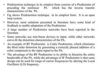 • Predistortion technique in its simplest form consists of a Predistorter of
preceding the nonlinear PA which has the inverse transfer
characteristics of the PA.
• Fig shows Predistortion technique in its simplest form. It is an open
loop system.
• However, most solutions presented in literature have some kind of
feedback to enable adaptation of the Predistorter.
• A large number of Predistorter networks have been reported in the
literature.
• Some networks use non-linear devices to input, while other networks
curve-fit the distortion characteristics of the PA.
• An example of RF Predistorter is Cubic Predistorter, which eliminates
the third order distortion by generating a correctly phased addition of a
cubic component to the input signal to the PA.
• The advantage of the RF Predistorter is its ability to linearize the entire
bandwidth of the PA, while the advantage of IF Predistorter is that same
design can be used for range of carrier frequencies by altering the Local
Oscillator (LO) frequency.
 