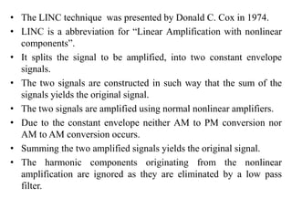 • The LINC technique was presented by Donald C. Cox in 1974.
• LINC is a abbreviation for “Linear Amplification with nonlinear
components”.
• It splits the signal to be amplified, into two constant envelope
signals.
• The two signals are constructed in such way that the sum of the
signals yields the original signal.
• The two signals are amplified using normal nonlinear amplifiers.
• Due to the constant envelope neither AM to PM conversion nor
AM to AM conversion occurs.
• Summing the two amplified signals yields the original signal.
• The harmonic components originating from the nonlinear
amplification are ignored as they are eliminated by a low pass
filter.
 