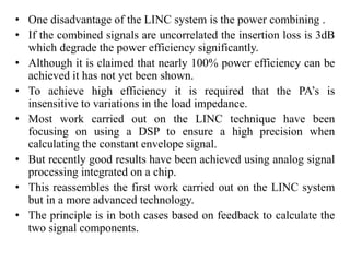 • One disadvantage of the LINC system is the power combining .
• If the combined signals are uncorrelated the insertion loss is 3dB
which degrade the power efficiency significantly.
• Although it is claimed that nearly 100% power efficiency can be
achieved it has not yet been shown.
• To achieve high efficiency it is required that the PA’s is
insensitive to variations in the load impedance.
• Most work carried out on the LINC technique have been
focusing on using a DSP to ensure a high precision when
calculating the constant envelope signal.
• But recently good results have been achieved using analog signal
processing integrated on a chip.
• This reassembles the first work carried out on the LINC system
but in a more advanced technology.
• The principle is in both cases based on feedback to calculate the
two signal components.
 
