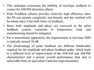 • This technique overcomes the inability of envelope feedback to
correct for AM-PM distortion effects.
• Polar Feedback scheme provides relatively high efficiency since
the PA can operate completely non-linearly and this method will
be robust since it has both forms of feedback.
• Since both amplitude and phase are corrected in the polar
feedback system, variations in temperature, load, and
manufacturing should be mitigated.
• For a narrowband application, the improvement in two-tone IMD
is typically around 30 dB.
• The disadvantage of polar feedback are different bandwidths
required for the amplitude and phase feedback paths, which leads
to a different level of improvement of the AM-AM and AM-PM
characteristics and a poorer overall performance than that is
achievable from an equivalent Cartesian-loop transmitter.
 