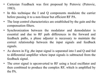 • Cartesian Feedback was first proposed by Petrovic (Petrovic,
1983).
• In this technique the I and Q components modulate the carrier
before passing it to a non-linear but efficient RF PA.
• The loop control characteristics are established by the gain and the
compensation filters.
• Synchronization between the modulator and demodulator is
essential and due to RF path differences in the forward and
feedback paths, a phase adjuster is necessary to maintain the
correct relationship between the input signals and feedback
signals.
• As shown in Fig ,the input signal is separated into I and Q and fed
to differential amplifier where input signals is subtracted from the
feedback signal.
• The error signal is upconverted to RF using a local oscillator and
then combined to produce the complex RF, which is amplified by
the PA.
 