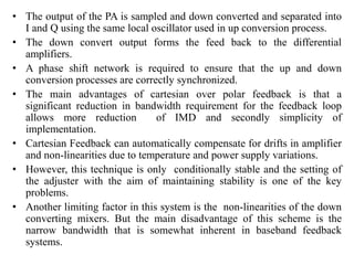 • The output of the PA is sampled and down converted and separated into
I and Q using the same local oscillator used in up conversion process.
• The down convert output forms the feed back to the differential
amplifiers.
• A phase shift network is required to ensure that the up and down
conversion processes are correctly synchronized.
• The main advantages of cartesian over polar feedback is that a
significant reduction in bandwidth requirement for the feedback loop
allows more reduction of IMD and secondly simplicity of
implementation.
• Cartesian Feedback can automatically compensate for drifts in amplifier
and non-linearities due to temperature and power supply variations.
• However, this technique is only conditionally stable and the setting of
the adjuster with the aim of maintaining stability is one of the key
problems.
• Another limiting factor in this system is the non-linearities of the down
converting mixers. But the main disadvantage of this scheme is the
narrow bandwidth that is somewhat inherent in baseband feedback
systems.
 