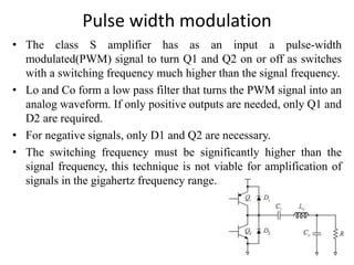 Pulse width modulation
• The class S amplifier has as an input a pulse-width
modulated(PWM) signal to turn Q1 and Q2 on or off as switches
with a switching frequency much higher than the signal frequency.
• Lo and Co form a low pass filter that turns the PWM signal into an
analog waveform. If only positive outputs are needed, only Q1 and
D2 are required.
• For negative signals, only D1 and Q2 are necessary.
• The switching frequency must be significantly higher than the
signal frequency, this technique is not viable for amplification of
signals in the gigahertz frequency range.
 